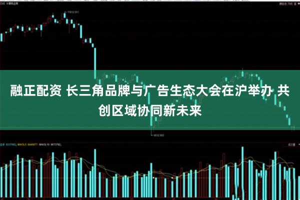 融正配资 长三角品牌与广告生态大会在沪举办 共创区域协同新未来