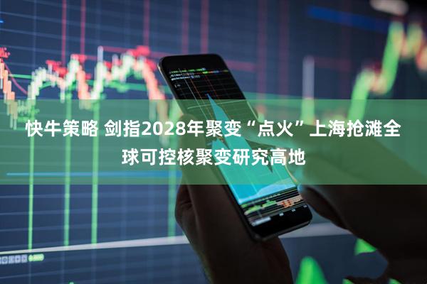 快牛策略 剑指2028年聚变“点火”上海抢滩全球可控核聚变研究高地