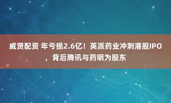 威贤配资 年亏损2.6亿！英派药业冲刺港股IPO，背后腾讯与药明为股东