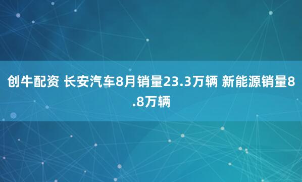 创牛配资 长安汽车8月销量23.3万辆 新能源销量8.8万辆