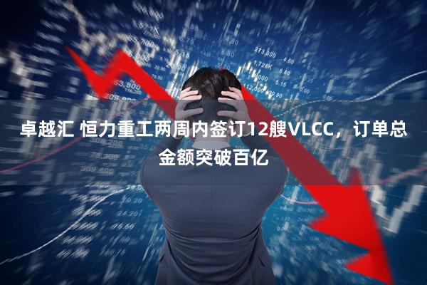 卓越汇 恒力重工两周内签订12艘VLCC，订单总金额突破百亿