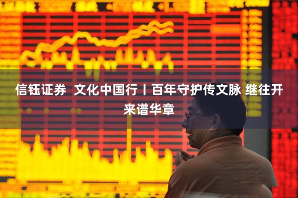 信钰证券  文化中国行丨百年守护传文脉 继往开来谱华章