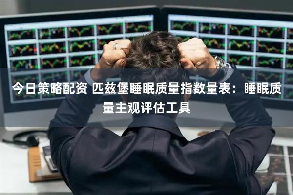 今日策略配资 匹兹堡睡眠质量指数量表：睡眠质量主观评估工具