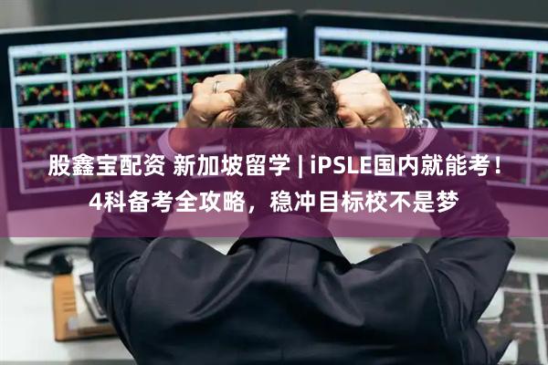 股鑫宝配资 新加坡留学 | iPSLE国内就能考！4科备考全攻略，稳冲目标校不是梦