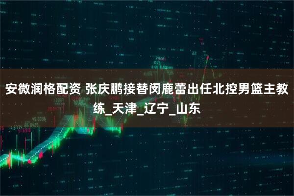 安微润格配资 张庆鹏接替闵鹿蕾出任北控男篮主教练_天津_辽宁_山东