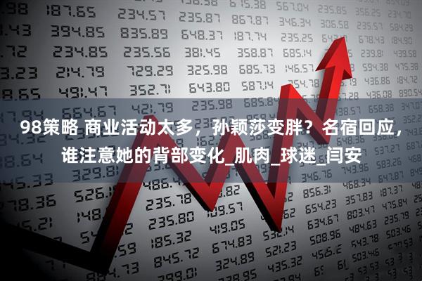 98策略 商业活动太多，孙颖莎变胖？名宿回应，谁注意她的背部变化_肌肉_球迷_闫安