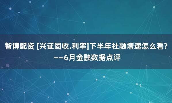 智博配资 [兴证固收.利率]下半年社融增速怎么看? ——6月金融数据点评