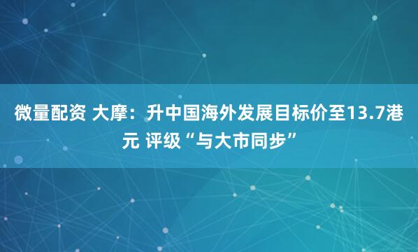 微量配资 大摩：升中国海外发展目标价至13.7港元 评级“与大市同步”