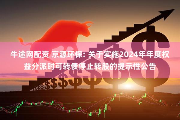 牛途网配资 京源环保: 关于实施2024年年度权益分派时可转债停止转股的提示性公告